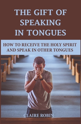 The Gift of Speaking in Tongues: How To Receive The Holy Spirit And Speak In Other Tongues - Claire Robin