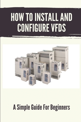 How To Install And Configure VFDs: A Simple Guide For Beginners: Books For Industrial Technician - Rayford Curbo