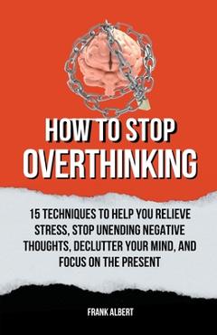 Coperta cărții 'How To Stop Overthinking: 15 Techniques To Help You Relieve Stress, Stop Unending Negative Thoughts, Declutter Your'