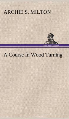 A Course In Wood Turning - Archie S. Milton