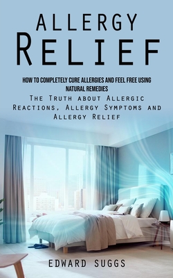 Allergy Relief: How to Completely Cure Allergies and Feel Free Using Natural Remedies (The Truth about Allergic Reactions, Allergy Sym - Edward Suggs
