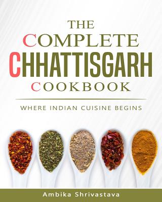 The Complete Chhattisgarh Cookbook: Where Indian Cuisine Begins - Ambika Shrivastava