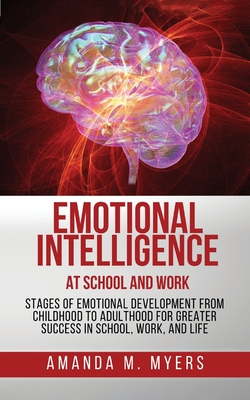 Emotional Intelligence at School and Work: Stages of Emotional Development from Childhood to Adulthood for Greater Success in School, Work, and Life - Amanda M. Myers