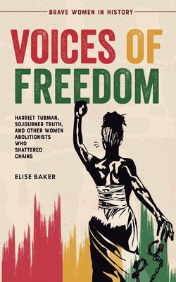 Voices of Freedom: Harriet Tubman, Sojourner Truth, and Other Women Abolitionists Who Shattered Chains - Elise Baker