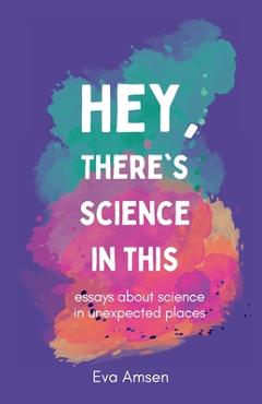 Coperta cărții 'Hey, There's Science In This: Essays about science in unexpected places - Eva Amsen'