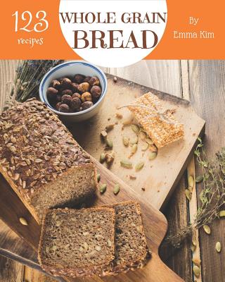 Whole Grain Bread 123: Enjoy 123 Days with Amazing Whole Grain Bread Recipes in Your Own Whole Grain Bread Cookbook! [book 1] - Emma Kim