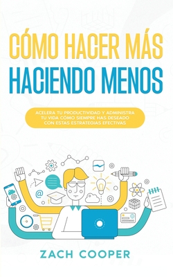 Cómo Hacer Más Haciendo Menos: Acelera tu Productividad y Administra tu Vida cómo Siempre has Deseado con estas Estrategias Efectivas - Zach Cooper
