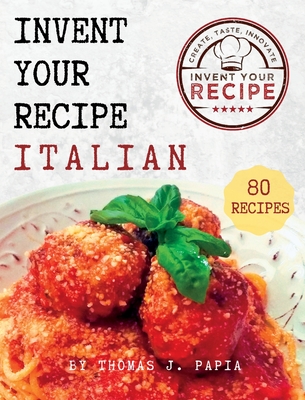 Invent Your Recipe Italian Cookbook: 80 Italian-American Recipes Made Your Way - Thomas J. Papia