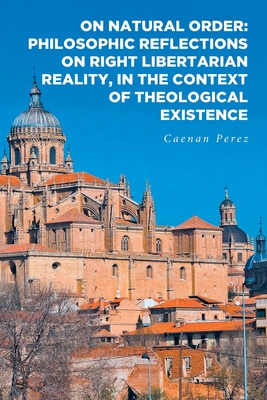 On Natural Order: Philosophic Reflections on Right Libertarian Reality, in the Context of Theological Existence - Caenan Perez