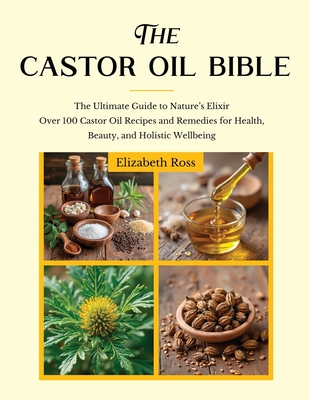 The Castor Oil Bible: The Ultimate Guide to Nature's Elixir Over 100 Castor Oil Recipes and Remedies for Health, Beauty, and Holistic Wellbe - Elizabeth Ross