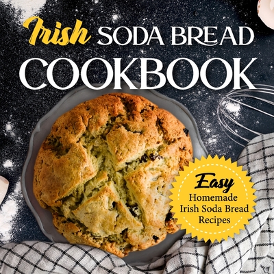 Irish Soda Bread Cookbook: Easy Homemade Irish Soda Bread Recipes: Delicious Ways To Make Irish Soda Bread - Alicia Rowley