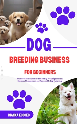 Dog Breeding Business for Beginners: A Comprehensive Guide to Ethical Dog Breeding Practices, Business Management, and Responsible Dog Ownership - Bianka Klocko