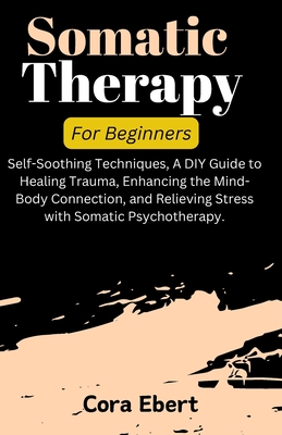 Somatic Therapy For Beginners: Self-Soothing Techniques, A DIY Guide to Healing Trauma, Enhancing the Mind-Body Connection, and Relieving Stress with - Cora Ebert