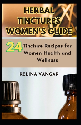 Herbal Tinctures Women's Guide: 24-Tincture Recipes for Women Health and Wellness - Relina Vangar