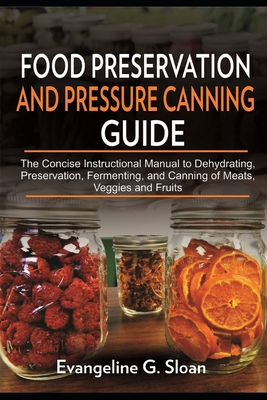Food Preservation and Pressure Canning Guide: The Concise Instructional Manual to Dehydrating, Preservation, Fermenting, and Canning of Meats, Veggies - Evangeline G. Sloan