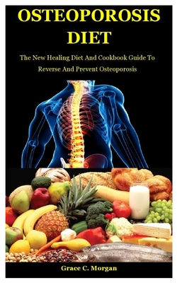 Osteoporosis Diet: The New Healing Diet And Cookbook Guide To Reverse And Prevent Osteoporosis - Grace C. Morgan