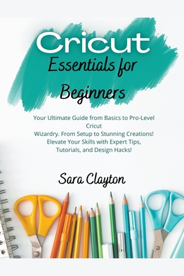 Cricut Essentials for Beginners: Your Ultimate Guide from Basics to Pro-Level Cricut Wizardry. From Setup to Stunning Creations! Elevate Your Skills w - Sara Clayton