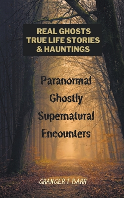 Real Ghosts, True-Life Stories, And Hauntings: Paranormal Ghostly Supernatural Encounters - Granger T. Barr