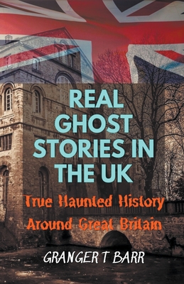 Real Ghost Stories In The UK: True Haunted History Around Great Britain - Granger T. Barr