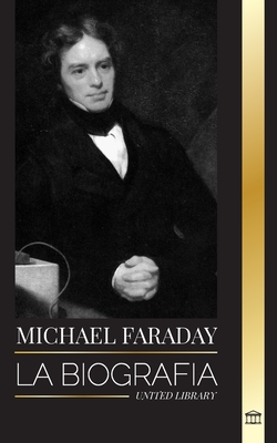 Michael Faraday: La biografía del padre del electromagnetismo y la electroquímica, sus estudios sobre la materia y sus enseñanzas - United Library