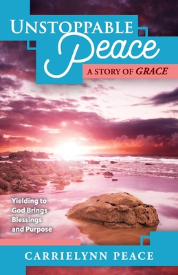 Unstoppable Peace: A Story of Grace - Yielding to God Brings Blessings and Purpose - Carrielynn Peace