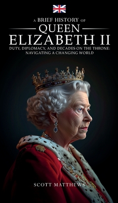 A Brief History of Queen Elizabeth II - Duty, Diplomacy, and Decades on the Throne: Navigating a Changing World - Scott Matthews