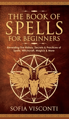 The Book of Spells for Beginners: Revealing The History, Secrets & Practices of Spells, Witchcraft, Magick & More - Sofia Visconti