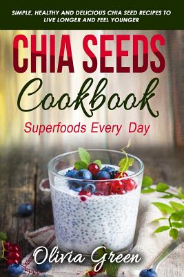 Chia Seeds Cookbook: Superfood Every Day: Simple, Healthy and Delicious Chia Seed Recipes to Live Longer and Feel Younger - Olivia Green