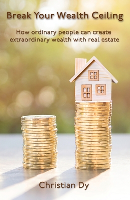 Break Your Wealth Ceiling: How ordinary people can create extraordinary wealth with real estate - Christian Dy