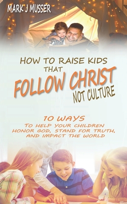 How to Raise Kids that Follow Christ Not Culture: 10 Ways to Help Your Children Honor God, Stand for Truth, and Impact the World - Mark J. Musser