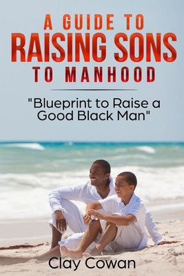 A Guide to Raising Sons to Manhood: Blueprint to Raise a Good Black Man - Clay Cowan