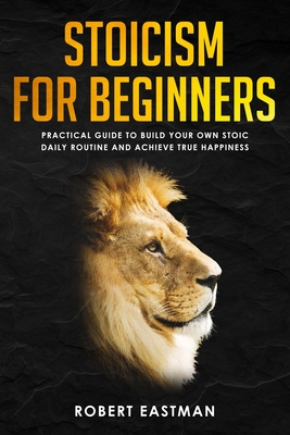 Stoicism for Beginners: Practical Guide to Build Your Own Stoic Daily Routine and Achieve True Happiness - Robert Eastman