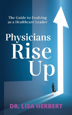 Physicians Rise Up: The Guide to Evolving as a Healthcare Leader - Lisa Herbert