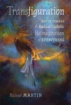 Transfiguration: Notes Toward a Radical Catholic Reimagination of Everything - Michael Martin
