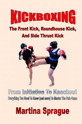 Kickboxing: The Front Kick, Roundhouse Kick, And Side Thrust Kick: From Initiation To Knockout: Everything You Need To Know (and m - Martina Sprague