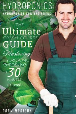 Hydroponic Gardening: The Ultimate Crash Course Guide to Mastering Hydroponics for Beginners in 24 Hours or Less! - Adam Madison