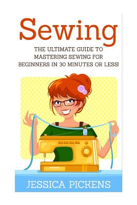 Sewing: The Ultimate Guide to Mastering Sewing for Beginners in 30 Minutes or Less! - Jessica Pickens