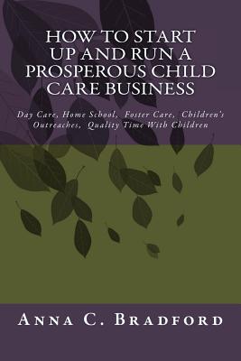 How To Start Up And Run A Prosperous Child Care Business: Day Care, Home Care, 24 Hour Child Care Facilities - Anna C. Bradford