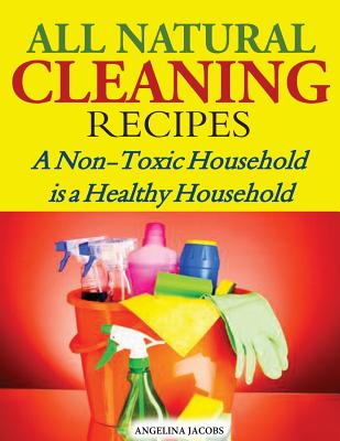 All Natural Cleaning Recipes: A Non-Toxic Household is a Healthy Household - Angelina Jacobs