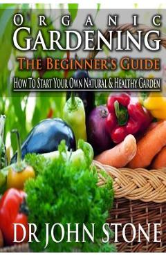 Coperta cărții 'Organic Gardening The Beginner's Guide: How To Start Your Own Natural & Healthy Garden - John Stone'