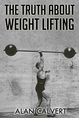 The Truth About Weight Lifting: (Original Version, Restored) - Alan Calvert