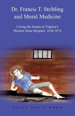 Dr. Francis T. Stribling and Moral Medicine: Curing the Insane at Virginia's Western State Hospital: 1836-1874 - Alice Davis Wood