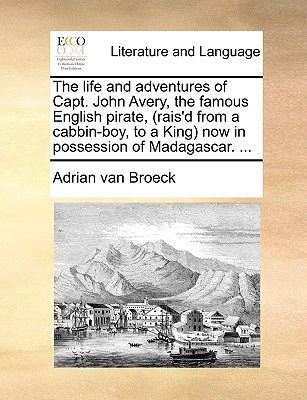 The Life and Adventures of Capt. John Avery, the Famous English Pirate, (Rais'd from a Cabbin-Boy, to a King) Now in Possession of Madagascar. ... - Adrian Van Broeck