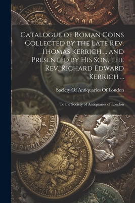 Catalogue of Roman Coins Collected by the Late Rev. Thomas Kerrich ... and Presented by His Son, the Rev. Richard Edward Kerrich ...: To the Society o - Society Of Antiquaries Of London