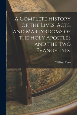 A Complete History of the Lives, Acts, and Martyrdoms of the Holy Apostles and the two Evangelists, - William Cave