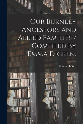 Our Burnley Ancestors and Allied Families / Compiled by Emma Dicken. - Emma 1873- Dicken