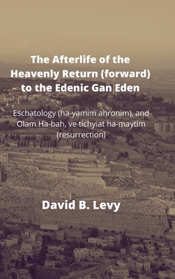 The Afterlife of the Heavenly Return (Forward) to the Edenic Gan Eden: Eschatology (ha-yamim ahronim), and Olam Ha-bah, ve tichyiat ha-maytim (resurre - David B. Levy