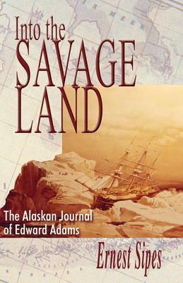 Into the Savage Land: The Alaskan Journal of Edward Adams - Ernest Sipes