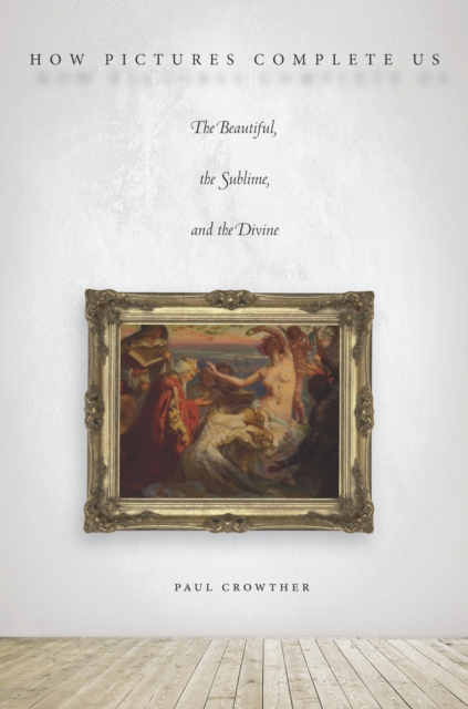 How Pictures Complete Us: The Beautiful, the Sublime, and the Divine - Paul Crowther