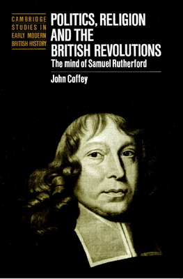 Politics, Religion and the British Revolutions: The Mind of Samuel Rutherford - John Coffey